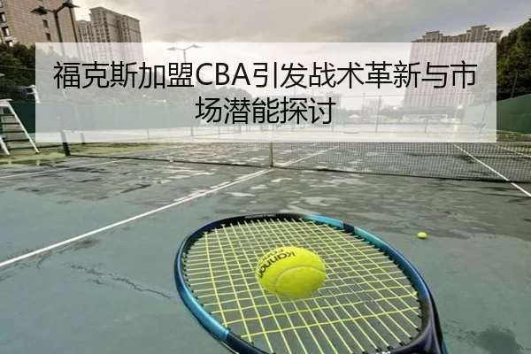 福克斯加盟CBA引发战术革新与市场潜能探讨
